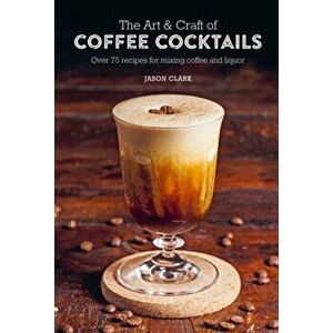 The Art & Craft of Coffee Cocktails. Over 75 Recipes for Mixing Coffee and Liquor, Hardback - Jason Clark imagine