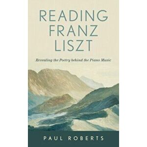 Reading Franz Liszt. Revealing the Poetry behind the Piano Music, Hardback - Paul Roberts imagine