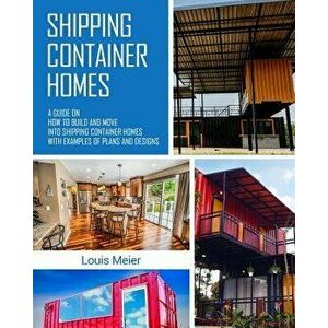 Shipping Container Homes: A Guide on How to Build and Move Into Shipping Container Homes with Examples of Plans and Designs, Paperback - Louis Meier imagine