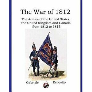 Armies of the War of 1812: The Armies of the United States, United Kingdom and Canada from 1812 - 1815, Paperback - Gabriele Esposito imagine