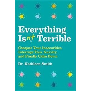 Everything Isn't Terrible: Conquer Your Insecurities, Interrupt Your Anxiety, and Finally Calm Down, Hardcover - Kathleen Smith imagine