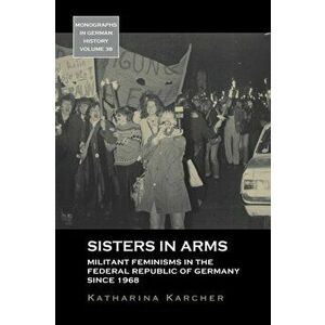 Sisters in Arms. Militant Feminisms in the Federal Republic of Germany since 1968, Paperback - Katharina Karcher imagine