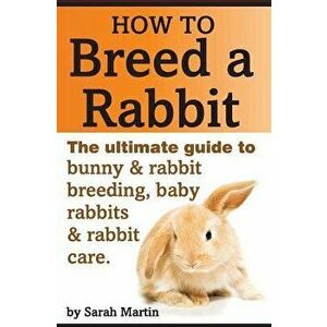 How to Breed a Rabbit: The Ultimate Guide to Bunny and Rabbit Breeding, Baby Rabbits and Rabbit Care, Paperback - Sarah Martin imagine