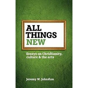 All Things New: Essays on Christianity, Culture & the Arts, Paperback - Jeremy W. Johnston imagine