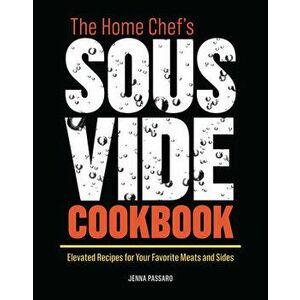 The Home Chef's Sous Vide Cookbook: Elevated Recipes for Your Favorite Meats and Sides, Paperback - Jenna Passaro imagine