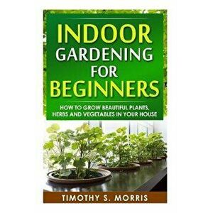 Indoor Gardening for Beginners: How to Grow Beautiful Plants, Herbs and Vegetables in Your House, Paperback - Timothy S. Morris imagine