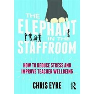 Elephant in the Staffroom. How to reduce stress and improve teacher wellbeing, Paperback - Chris Eyre imagine