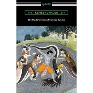 The World's Sixteen Crucified Saviors: or, Christianity Before Christ, Paperback - Kersey Graves imagine