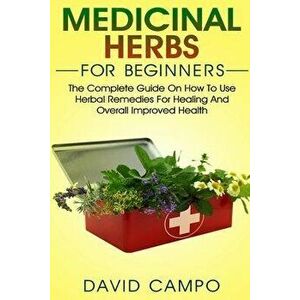 Medicinal Herbs for Beginners: The Complete Guide on How to Use Herbal Remedies for Healing and Overall Improved Health, Paperback - David Campo imagine