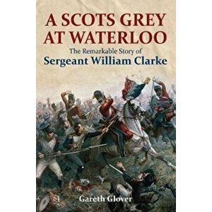Scot's Grey at Waterloo. The Remarkable Story of Sergeant William Clarke, Hardback - Gareth Glover imagine