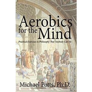 Aerobics for the Mind: Practical Exercises in Philosophy That Anybody Can Do, Paperback - Michael Potts Ph. D. imagine