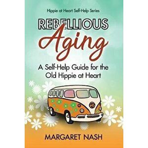 Rebellious Aging: A Self-help Guide for the Old Hippie at Heart, Paperback - Margaret Nash imagine