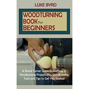 Woodturning Book for Beginners: A Wood Turner Guide to Crafting 15 Woodturning Projects Plus Woodturning Tools and Tips to Get You Started - Luke Byrd imagine