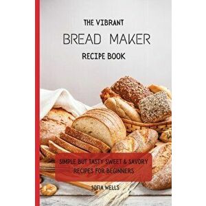 The Vibrant Bread Maker Recipe Book: Simple But Tasty Sweet & Savory Recipes For Beginners, Paperback - Sofia Wells imagine
