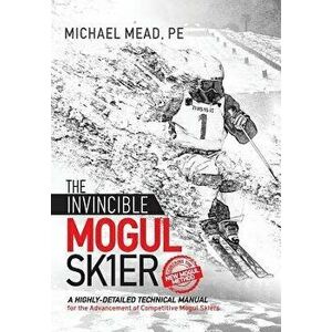 The Invincible Mogul Skier: A Highly-Detailed Technical Manual for the Advancement of Competitive Mogul Skiers, Hardcover - Michael L. Mead imagine