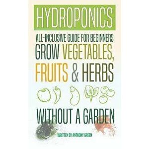 Hydroponics: All-Inclusive Guide for Beginners to Grow Fruits, Vegetables & Herbs Without a Garden, Paperback - Anthony Green imagine