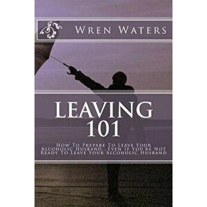 Leaving 101: How to Prepare to Leave Your Alcoholic Husband...Even If You're Not Ready to Leave Your Alcoholic Husband, Paperback - Wren Waters imagine