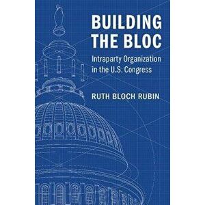 Building the Bloc: Intraparty Organization in the U.S. Congress, Paperback - Ruth Bloch Rubin imagine