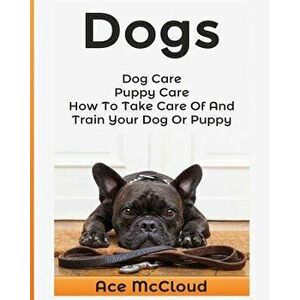 Dogs: Dog Care: Puppy Care: How to Take Care of and Train Your Dog or Puppy, Paperback - Ace McCloud imagine