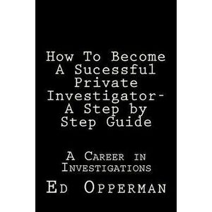 How to Become a Sucessful Private Investigator- A Step by Step Guide: A Career in Investigations, Paperback - MR Ed Opperman imagine