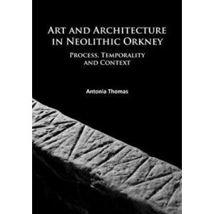 Art and Architecture in Neolithic Orkney. Process, Temporality and Context, Paperback - Antonia Thomas imagine