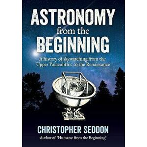 Astronomy: from the beginning: A history of skywatching and early astronomers from cave paintings and stone circles to the Renais - Christopher Seddon imagine