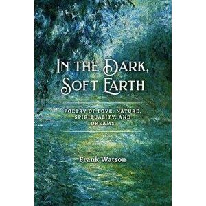 In the Dark, Soft Earth: Poetry of Love, Nature, Spirituality, and Dreams, Paperback - Frank Watson imagine