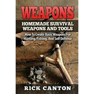 Weapons: Homemade Survival Weapons and Tools: How to Create Basic Weapons for Hunting, Fishing and Self-Defense, Paperback - Rick Canton imagine