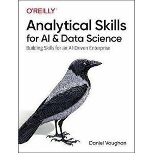Analytical Skills for AI and Data Science: Building Skills for an Ai-Driven Enterprise, Paperback - Daniel Vaughan imagine