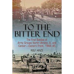 To the Bitter End. The Final Battles of Army Groups North Ukraine, a, Centre, Eastern Front 1944-45, Paperback - Rolf Hinze imagine
