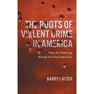 Roots of Violent Crime in America: From the Gilded Age through the Great Depression, Hardcover - Barry Latzer imagine