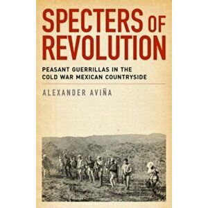 Specters of Revolution: Peasant Guerrillas in the Cold War Mexican Countryside, Paperback - Alexander Avina imagine