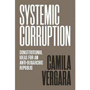 Systemic Corruption. Constitutional Ideas for an Anti-Oligarchic Republic, Paperback - Camila Vergara imagine