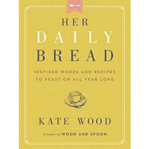Her Daily Bread: Inspired Words and Recipes to Feast on All Year Long, Hardcover - Kate Wood imagine