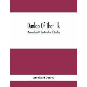 Dunlop Of That Ilk; Memorabilia Of The Families Of Dunlop, Paperback - Archibald Dunlop imagine
