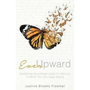 Ever Upward: Overcoming the Lifelong Losses of Infertility to Define Your Own Happy Ending, Paperback - Justine Brooks Froelker imagine