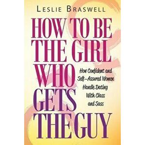 How to Be the Girl Who Gets the Guy: How Irresistible, Confident and Self-Assured Women Handle Dating with Class and Sass, Paperback - Leslie Braswell imagine