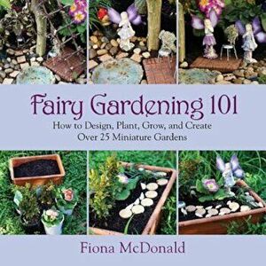 Fairy Gardening 101: How to Design, Plant, Grow, and Create Over 25 Miniature Gardens, Paperback - Fiona McDonald imagine