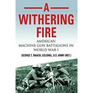 A Withering Fire: American Machine Gun Battalions in World War I, Paperback - U. S. Army (Ret ). Col George T. Raach imagine
