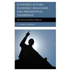 Economic Actors, Economic Behaviors, and Presidential Leadership. The Constrained Effects of Rhetoric, Hardback - C. Damien Arthur imagine