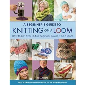 A Beginner's Guide to Knitting on a Loom (New Edition). How to Knit Over 35 Fun Beginner Projects on a Loom, New Edition, Paperback - Isela Phelps imagine