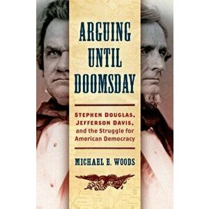 Arguing until Doomsday. Stephen Douglas, Jefferson Davis, and the Struggle for American Democracy, Hardback - Michael E. Woods imagine