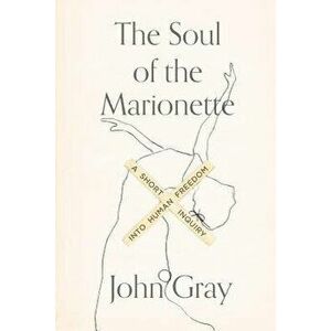 The Soul of the Marionette: A Short Inquiry Into Human Freedom, Paperback - John Gray imagine