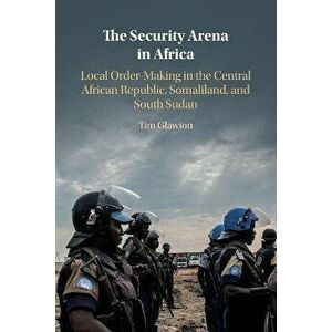 The Security Arena in Africa. Local Order-Making in the Central African Republic, Somaliland, and South Sudan, New ed, Paperback - Tim Glawion imagine