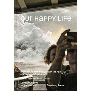 Our Happy Life: Architecture and Well-Being in the Age of Emotional Capitalism, Paperback - Francesco Garutti imagine