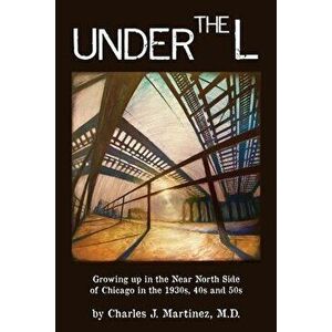 Under the L: A Chronicle of Growing up in the Near North Side of Chicago in the 1930s, 1940s and 1950s, Paperback - Charles J. Martinez imagine