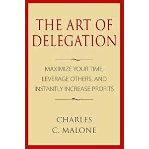 The Art of Delegation: Maximize Your Time, Leverage Others, and Instantly Increa, Paperback - Charles C. Malone imagine