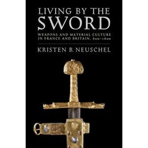 Living by the Sword. Weapons and Material Culture in France and Britain, 600-1600, Paperback - Kristen Brooke Neuschel imagine