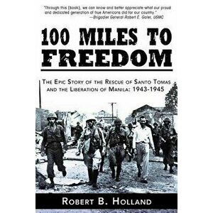 100 Miles to Freedom: The Epic Story of the Rescue of Santo Tomas and the Liberation of Manila: 1943-1945 - Robert B. Holland imagine