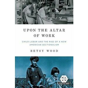 Upon the Altar of Work. Child Labor and the Rise of a New American Sectionalism, Paperback - Betsy Wood imagine